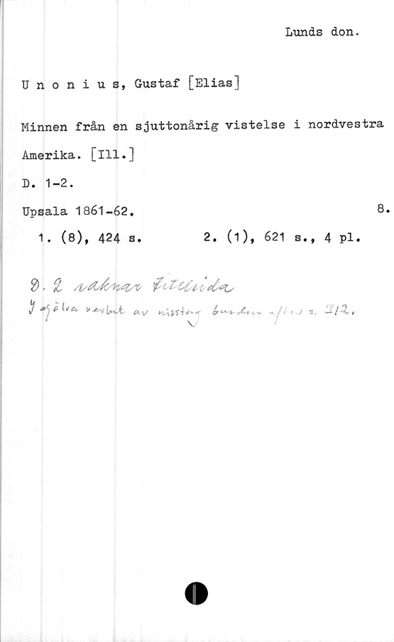  ﻿Lunds don.
Unonius, Gustaf [Elias]
Minnen från en sjuttonårig vistelse i nordvestra
Amerika, [ill.]
D. 1-2.
Upsala 1861-62.	8.
1. (8), 424 s.	2. (1), 621 s., 4 pl.
*. £ (»/A. C-ty * s J 3,	-^ /	#
A V/